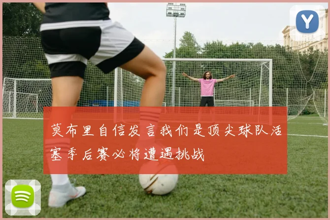 莫布里自信发言我们是顶尖球队活塞季后赛必将遭遇挑战