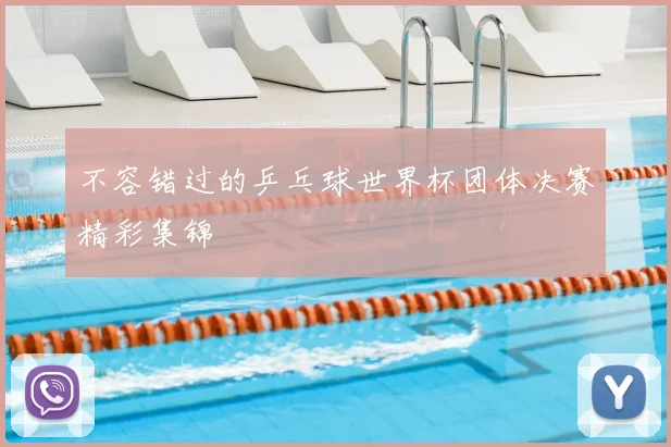 不容错过的乒乓球世界杯团体决赛精彩集锦