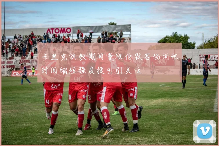 卡里克执教期间曼联伦敦客场训练时间缩短强度提升引关注