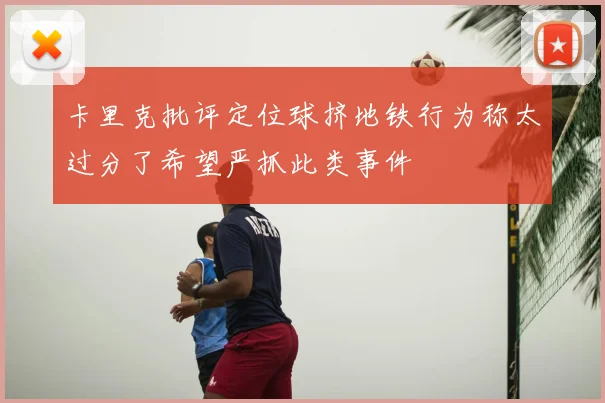 卡里克批评定位球挤地铁行为称太过分了希望严抓此类事件