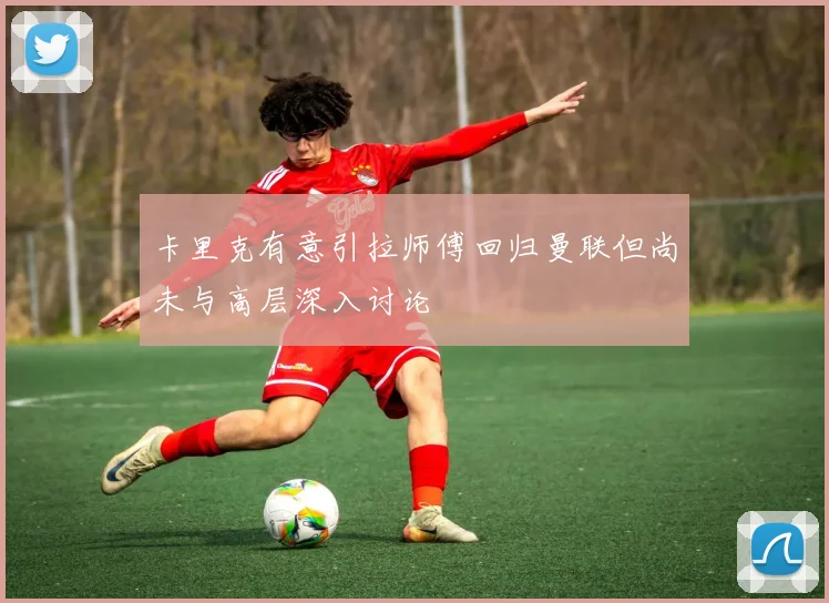 卡里克有意引拉师傅回归曼联但尚未与高层深入讨论