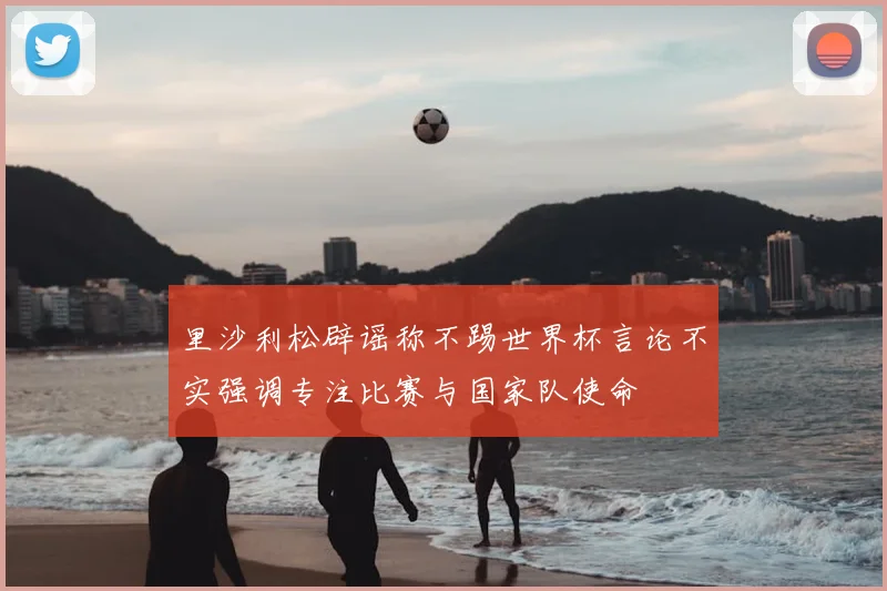 里沙利松辟谣称不踢世界杯言论不实强调专注比赛与国家队使命