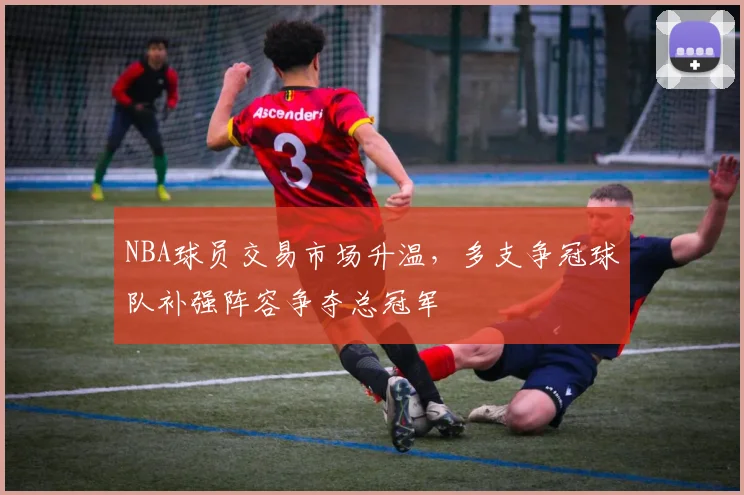 NBA球员交易市场升温，多支争冠球队补强阵容争夺总冠军