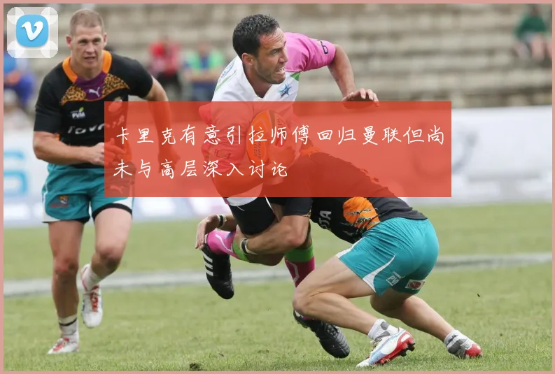 卡里克有意引拉师傅回归曼联但尚未与高层深入讨论