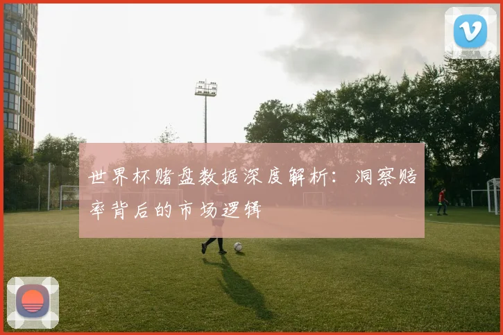 世界杯赌盘数据深度解析:洞察赔率背后的市场逻辑
