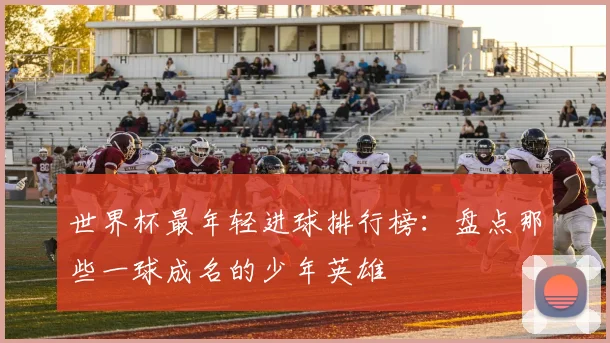 世界杯最年轻进球排行榜:盘点那些一球成名的少年英雄